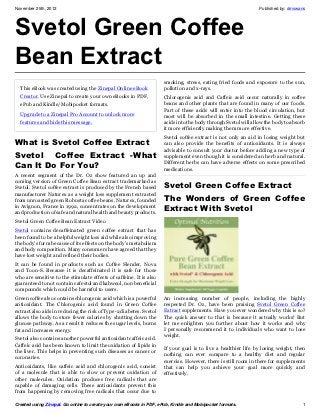 November 25th, 2012                                                                                             Published by: dmswans




Svetol Green Coffee
Bean Extract
                                                                     smoking, stress, eating fried foods and exposure to the sun,
  This eBook was created using the Zinepal Online eBook              pollution and x-rays.
  Creator. Use Zinepal to create your own eBooks in PDF,             Chlorogenic acid and Caffeic acid occur naturally in coffee
  ePub and Kindle/Mobipocket formats.                                beans and other plants that are found in many of our foods.
                                                                     Part of these acids will enter into the blood circulation, but
  Upgrade to a Zinepal Pro Account to unlock more                    most will be absorbed in the small intestine. Getting these
  features and hide this message.                                    acids into the body through Svetol will allow the body to absorb
                                                                     it more efficiently making them more effective.
                                                                     Svetol coffee extract is not only an aid in losing weight but
What is Svetol Coffee Extract                                        can also provide the benefits of antioxidants. It is always
                                                                     advisable to consult your doctor before adding a new type of
Svetol  Coffee Extract -What                                         supplement even though it is considered an herb and natural.
Can It Do For You?                                                   Different herbs can have adverse effects on some prescribed
                                                                     medications.
A recent segment of the Dr. Oz show featured an up and
coming version of Green Coffee Bean extract trademarked as
Svetol. Svetol coffee extract is produced by the French based        Svetol Green Coffee Extract
manufacturer Naturex as a weight loss supplement extracted
from unroasted green Robusta coffee beans. Naturex, founded          The Wonders of  Green Coffee
in Avignon, France in 1992, concentrates on the development
and production of safe and natural health and beauty products.
                                                                     Extract With Svetol
Svetol Green Coffee Bean Extract Video
Svetol contains decaffeinated green coffee extract that has
been found to be a helpful weight loss aid while also improving
the body’s form because of its effects on the body’s metabolism
and body composition. Many consumers have agreed that they
have lost weight and refined their bodies.
It can be found in products such as Coffee Slender, Nova
and Toon-S. Because it is decaffeinated it is safe for those
who are sensitive to the stimulate effects of caffeine. It is also
guaranteed to not contain cafestol and kahweol, non beneficial
compounds which could be harmful to users.
Green coffee also contains chlorogenic acid which is a powerful      An increasing number of people, including the highly
antioxidant. The Chlorogenic acid found in Green Coffee              respected Dr. Oz, have been praising Svetol Green Coffee
extract also aids in reducing the risk of Type-2 diabetes. Svetol    Extract supplements. Have you ever wondered why this is so?
allows the body to store fewer calories by shutting down the         The quick answer to that is because it actually works! But
glucose pathway. As a result it reduces the sugar levels, burns      let me enlighten you further about how it works and why
fat and increases energy.                                            I personally recommend it to individuals who want to lose
                                                                     weight.
Svetol also contains another powerful antioxidant caffeic acid.
Caffeic acid has been known to limit the oxidation of lipids in
                                                                     If your goal is to live a healthier life by losing weight, then
the liver. This helps in preventing such diseases as cancer or
                                                                     nothing can ever compare to a healthy diet and regular
coronaries.
                                                                     exercise. However, there is still room in there for supplements
Antioxidants, like caffeic acid and chlorogenic acid, consist        that can help you achieve your goal more quickly and
of a molecule that is able to slow or prevent oxidation of           effectively.
other molecules. Oxidation produces free radicals that are
capable of damaging cells. These antioxidants prevent this
from happening by removing free radicals that occur due to

Created using Zinepal. Go online to create your own eBooks in PDF, ePub, Kindle and Mobipocket formats.                            1
 