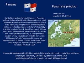 Kanál, který spojuje dva největší oceány - Panamský průplav - byl ve své době nejdražším projektem na světě. Myšlenka zkrácení cesty mezi oběma oceány pochází už ze 16. století, kdy bylo provedeno první topografické měření na rozkaz španělského krále Karla V. Projekt byl  v té době neuskutečnitelný. Španělé zprovoznili Křížovou cestu, která vedla pralesem přes Panamskou šíji. Jednalo se o cestu vydlážděnou oblázky - o cestu pro koňská spřežení a muly. Stavba železniční tratě, která v roce 1855 poprvé přeťala Panamskou šíji, znamenala v dopravě historický předěl. Vyžádala si však 6 000 životů.  Další snahy oživit myšlenku průplavu přišly  na začátku 20. století z USA.   Délka:  58 km otevření:  15.8.1914 Panama Panamský průplav Panamský průplav o délce 81,6 km spojuje Tichý a Atlantský oceán v nejužším místě mezi americkými kontinenty. Oficiálně byl otevřen 15. srpna 1914, a od té doby průplavem proplulo  více než 900 000 plavidel. 