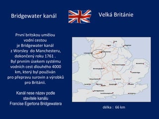 První britskou umělou  vodní cestou  je Bridgewater kanál  z Worsley  do Manchesteru, dokončený roku 1761 .  Byl prvním úsekem systému vodních cest dlouhého 4000 km, který byl používán  pro přepravu surovin a výrobků pro Británii.   Kanál nese název podle stavitele kanálu Francise Egertona Bridgewatera délka :  66 km Bridgewater kanál Velká Británie 