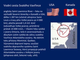USA  Kanada Vodní cesta Svatého Vavřince anglicky Saint Lawrence River – řeka na východě Severní Ameriky v Kanadě a USA; délka 1 287 km (včetně zdrojnice Saint Louis a trasy přes Velká jezera asi 4 000 km), plocha povodí 1,4 mil. km2 (odvodňuje Velká jezera), průměrný průtok 14 000 m3/s. – Vlastní řeka vytéká z jezera Ontario, teče k severovýchodu a dlouhým ústím vytéká do zálivu svatého Vavřince Atlantského oceánu. Na dolním toku přístavy Montréal, Québec. Významná dopravní tepna; součást vodního dopravního systému Saint Lawrence Seaway, který propojuje pobřeží Atlantského oceánu s Velkými jezery (přeprava obilí, železné rudy, uhlí). 