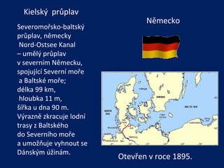 Německo Kielský  průplav Severomořsko-baltský průplav, německy Nord-Ostsee Kanal  –  umělý průplav  v severním Německu, spojující Severní moře a Baltské moře;  délka 99 km, hloubka 11 m,  šířka u dna 90 m.  Výrazně zkracuje lodní trasy z Baltského  do Severního moře  a umožňuje vyhnout se Dánským úžinám.  Otevřen v roce 1895. 