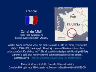 Francie Canal d u  Midi  v roce 1996  byl zapsán na  Seznam světového dědictví UNESCO 240 km dlouhé technické vodní dílo mezi Toulouse a Sete ve Francii, vybudované v letech 1666-1682, které spojilo Atlantický oceán se Středozemním mořem;  odtud označení „Kanál dvou moří“. Na ně později navázal paralelní kanál podél řeky Garonny a další díla, která významně ovlivnila hospodářství celé oblasti..  podrobnosti viz -  http://cs.wikipedia.org/wiki/Canal_du_Midi#Historie Průkopnické technické dílo dnes slouží hlavně turistice Canal du Midi byl v roce 1996 zapsán na Seznam světového dědictví UNESCO. 