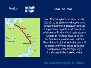 Finsko Roku 1856 byl vybudován kanál Saimaa, díky němuž se stalo město Lappeenranta důležitým obchodním přístavem. Dnes je Lappeenranta největším vnitrozemským přístavem ve Finsku. Vodní cesta z jezera Saimaa do Finského zálivu je 43 km dlouhá a zahrnuje osm zátok. Jednou z hlavních turistických atrakcí v Lappenrantě  je jednodenní výletní plavba po kanálu Saimaa do ruského Vyborgu, kdysi druhého největšího finského města. http://past-hope.blog.cz/1101/karelie Kanál Saimaa 