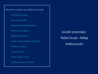 původní prezentace:  Rafael Dovalo  - Refleja hudba původní kliknutím na název se vrátíte na snímek  Korintský průplav  Suezský průplav Bělomořsko-baltický kanál Panamský průplav Bridgewater kanál Vodní cesta Svatého Vavřince Kielský  průplav Canal du Midi Velký kanál v Číně Kanál Saimaa ve Finsku 