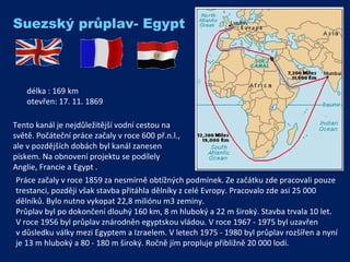 Práce začaly v roce 1859 za nesmírně obtížných podmínek. Ze začátku zde pracovali pouze trestanci, později však stavba přitáhla dělníky z celé Evropy. Pracovalo zde asi 25 000 dělníků. Bylo nutno vykopat 22,8 miliónu m3 zeminy.  Průplav byl po dokončení dlouhý 160 km, 8 m hluboký a 22 m široký. Stavba trvala 10 let.  V roce 1956 byl průplav znárodněn egyptskou vládou. V roce 1967 - 1975 byl uzavřen  v důsledku války mezi Egyptem a Izraelem. V letech 1975 - 1980 byl průplav rozšířen a nyní je 13 m hluboký a 80 - 180 m široký. Ročně jím propluje přibližně 20 000 lodí. délka :  169 km otevřen :  17. 11. 1869 Suezský průplav- Egypt Tento kanál je nejdůležitější vodní cestou na světě. Počáteční práce začaly v roce 600 př.n.l., ale v pozdějších dobách byl kanál zanesen pískem. Na obnovení projektu se podílely  Anglie, Francie a Egypt .  
