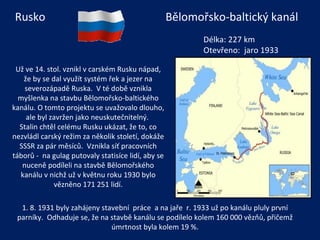 Už ve 14. stol. vznikl v carském Rusku nápad, že by se dal využít systém řek a jezer na severozápadě Ruska.  V té době vznikla myšlenka na stavbu Bělomořsko-baltického kanálu. O tomto projektu se uvažovalo dlouho, ale byl zavržen jako neuskutečnitelný.  Stalin chtěl celému Rusku ukázat, že to, co nezvládl carský režim za několik století, dokáže SSSR za pár měsíců.  Vznikla síť pracovních táborů -  na gulag putovaly statisíce lidí, aby se nuceně podíleli na stavbě Bělomořského kanálu v nichž už v květnu roku 1930 bylo vězněno 171 251 lidí. Délka: 227 km Otevřeno:  jaro 1933 Bělomořsko-baltický kanál Rusko 1. 8. 1931 byly zahájeny stavební  práce  a na jaře  r. 1933 už po kanálu pluly první parníky.  Odhaduje se, že na stavbě kanálu se podílelo kolem 160 000 vězňů, přičemž úmrtnost byla kolem 19 %. 