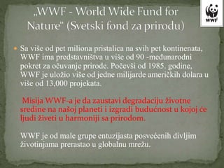  Sa više od pet miliona pristalica na svih pet kontinenata,
WWF ima predstavništva u više od 90 -međunarodni
pokret za očuvanje prirode. Počevši od 1985. godine,
WWF je uložio više od jedne milijarde američkih dolara u
više od 13,000 projekata.
Misija WWF-a je da zaustavi degradaciju životne
sredine na našoj planeti i izgradi budućnost u kojoj će
ljudi živeti u harmoniji sa prirodom.
WWF je od male grupe entuzijasta posvećenih divljim
životinjama prerastao u globalnu mrežu.
 