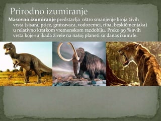 Masovno izumiranje predstavlja oštro smanjenje broja živih
vrsta (sisara, ptice, gmizavaca, vodozemci, riba, beskičmenjaka)
u relativno kratkom vremenskom razdoblju. Preko 99 % svih
vrsta koje su ikada živele na našoj planeti su danas izumrle.
 