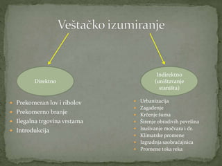  Prekomeran lov i ribolov
 Prekomerno branje
 Ilegalna trgovina vrstama
 Introdukcija
Direktno
Indirektno
(uništavanje
staništa)
 Urbanizacija
 Zagađenje
 Krčenje šuma
 Širenje obradivih površina
 Isušivanje močvara i dr.
 Klimatske promene
 Izgradnja saobraćajnica
 Promene toka reka
 