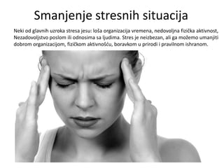 Smanjenje stresnih situacija
Neki od glavnih uzroka stresa jesu: loša organizacija vremena, nedovoljna fizička aktivnost,
Nezadovoljstvo poslom ili odnosima sa ljudima. Stres je neizbezan, ali ga možemo umanjiti
dobrom organizacijom, fizičkom aktivnošdu, boravkom u prirodi i pravilnom ishranom.

 