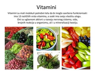 Vitamini
Vitamini su mali molekuli potrebni telu da bi moglo savršeno funkcionisati:
ima 13 različitih vrsta vitamina, a svaki ima svoju vlastitu ulogu.
Oni su uglavnom aktivni u razvoju nervnog sistema, vida,
brojnih reakcija u organizmu, ali i u mineralizaciji kostiju.

 