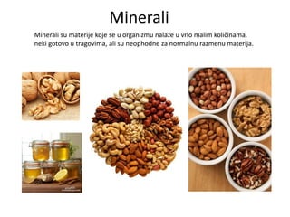 Minerali
Minerali su materije koje se u organizmu nalaze u vrlo malim količinama,
neki gotovo u tragovima, ali su neophodne za normalnu razmenu materija.

 