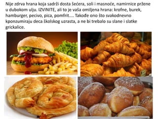 Nije zdrva hrana koja sadrži dosta šedera, soli i masnode, namirnice pržene
u dubokom ulju. IZVINITE, ali to je vaša omiljena hrana: krofne, burek,
hamburger, pecivo, pica, pomfrit.... Takođe ono što svakodnevno
kponzumiraju deca školskog uzrasta, a ne bi trebalo su slane i slatke
grickalice.

 