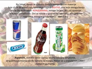 Na žalost, danas se u hranu dodaju mnoge štetne materije
koje služe da poboljšaju njen ukus i izgled- ADITIVI, one koje omogudavaju
da se što duže održi- KONZERVANSI, mnogo šedera, ali i još opasnije
veštačke zaslađivače. Oni se nalaze u gaziranim sokovima, energetskim
napicima, mnogim grickalicama i slatkišima.

Aspartam, veštadki šeder izaziva veoma ozbiljne simptome,
od gubitka pamdenja pa do tumora na mozgu. Nalazi se u popularnim ORBIT
zvakadim gumama.

 