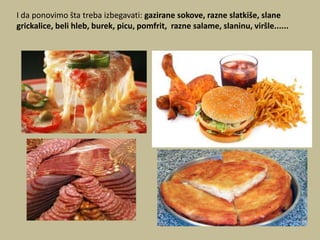 I da ponovimo šta treba izbegavati: gazirane sokove, razne slatkiše, slane
grickalice, beli hleb, burek, picu, pomfrit, razne salame, slaninu, viršle......

 
