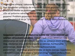 Nepravilna ishrana i takozvana “brza” hrana dovode do gojaznosti.
Kod nas podaci pokazuju da imamo 18,5 odsto gojaznih i 37,5
procenata osoba sa prekomernom telesnom težinom, što znači da
više od polovine odraslog stanovništva „predgojazno“ ili
gojazno! Problem gojaznosti školske dece u Srbiji zabrinjava, a
naročito podatak da je "izrazito gojazno" čak 15 odsto školaraca.

Gojaznost i posledice prekomerne težine nije samo estetski već
ozbiljan zdravstveni problem. Gojazni ljudi imaju povedani rizik
oboljevanja od različitih bolesti, kao što su: povedan krvni pritisak,
šlog, oboljenja srca, sistema organa za varenje, hormonalne
poremedaje, dijabetes, kao i različite psihosomatske
poremedaje. Osim toga gojazne osobe se često osedaju nepoželjno
i diskriminisano, čime ulaze u “začarani krug” tražedi utehu u hrani.

 