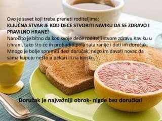 Ovo je savet koji treba preneti roditeljima:
KLJUČNA STVAR JE KOD DECE STVORITI NAVIKU DA SE ZDRAVO I
PRAVILNO HRANE!
Naročito je bitno da kod svoje dece roditelji stvore zdravu naviku u
ishrani, tako što de ih probuditi pola sata ranije i dati im doručak.
Mnogo je bolje spremiti deci doručak, nego im davati novac da
sama kupuju nešto u pekari ili na kiosku.

Doručak je najvažniji obrok- nigde bez doručka!

 