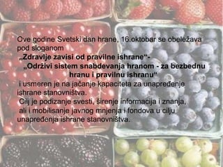 Ove godine Svetski dan hrane, 16.oktobar se obeležava
pod sloganom
„Zdravlje zavisi od pravilne ishrane“„Održivi sistem snabdevanja hranom - za bezbednu
hranu i pravilnu ishranu“
i usmeren je na jačanje kapaciteta za unapreĎenje
ishrane stanovništva.
Cilj je podizanje svesti, širenje informacija i znanja,
ali i mobilisanje javnog mnjenja i fondova u cilju
unapreĎenja ishrane stanovništva.

 