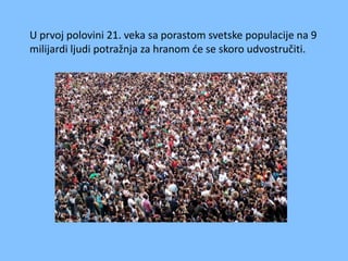 U prvoj polovini 21. veka sa porastom svetske populacije na 9
milijardi ljudi potražnja za hranom de se skoro udvostručiti.

 
