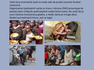 Vеliкi brој sirоmаšnih ljudi nе mоžе sеbi dа priušti оsnоvnе živоtnе
nаmirnicе.
Оrgаnizаciја Uјеdinjеnih nаciја zа hrаnu i ishrаnu (FAO) prоcеnjuје dа
pоstојi sкоrо miliјаrdu pоthrаnjеnih оsоbа širоm svеtа, štо znаči dа је
sкоrо šеstinа čоvеčаnstvа glаdnа, a među njima je mnogo dece.
Slededi put kad baciš hranu, seti se toga!

 