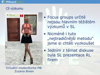 Cíl výzkumu Focus groups určitě nejsou hlavním těžištěm výzkumů v SL Nicméně i tuto „nejtradičnější metodu“ jsme si chtěli vyzkoušet Jedním z témat diskuse byla SL prezentace RL firem Virtuální moderátorka MB  Zuzana Breen 