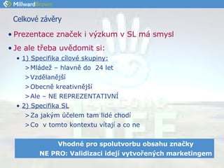 Celkové závěry  Prezentace značek i výzkum v SL má smysl Je ale třeba uvědomit si:   1) Specifika cílové skupiny: Mládež – hlavně do  24 let Vzdělanější Obecně kreativnější Ale – NE REPREZENTATIVNÍ  2) Specifika SL Za jakým účelem tam lidé chodí Co  v tomto kontextu vítají a co ne Vhodné pro spolutvorbu obsahu značky NE PRO: Validizaci idejí vytvořených marketingem 