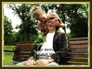 A felicidade pode demorar a chegar, mas o importante é que ela venha para ficar e não esteja apenas de passagem... 