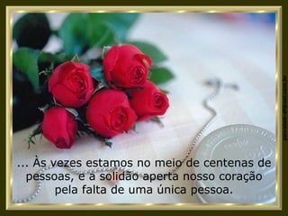 ... Às vezes estamos no meio de centenas de pessoas, e a solidão aperta nosso coração pela falta de uma única pessoa. 