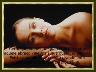 Certifique-se de que quando estão juntos aquele abraço vale mais que qualquer palavra. Existe uma diferença muito grande entre conhecer o caminho e percorrê-lo. 