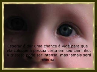 Esperar é dar uma chance à vida para que  ela coloque a pessoa certa em seu caminho. A tristeza pode ser intensa, mas jamais será eterna. 