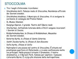 STOCCOLMA
 Tra i luoghi d‟interesse ricordiamo:
• Stockholms slott, Palazzo reale di Stoccolma. Residenza ufficiale
dei Sovrani svedesi.
• Stockholms stadshus, il Municipio di Stoccolma. Vi si svolgono le
cerimonie di consegna del Premio Nobel.
• IL Museo Skansen
• Kungliga Operan, il grande Teatro dell'Opera reale
• Storkyrkan, Cattedrale luterana della città.Vi vengono incoronati
i Sovrani di Svezia.
• Riddarholmskyrkan, la Chiesa di Riddaholmen, Mausoleo
dei Sovrani svedesi.
• Katarina Kyrka, la Chiesa di Santa Caterina.
• Sankt Jacobs kyrka, la Chiesa di San Giacomo
• Sofia kyrka, Chiesa di Sofia
• Nybroplan è una piazza nel centro di Stoccolma. È situata nel
prestigioso quartiere di Östermalm, e in essa confluiscono molte
vie principali. Nella piazza è situato il Dramaten, il teatro
drammatico, e il Berzelii Park, famoso per ospitare i lussuoso
ristorante Berns. È vicina alla stazione della metropolitana
 