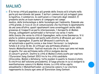 MALMÖ
 È la terza città più popolosa e più grande della Svezia ed è situata nella
parte più meridionale del paese. I settori commerciali più sviluppati sono
la logistica, il commercio, le costruzioni e il mercato degli immobili. È
presente anche un buon numero di compagnie nel campo
medico, delle biotecnologie e delle tecnologie per l‟ambiente. Essendo una
città grande, è ricca di vie di comunicazione che facilitano lo spostamento
da una zona all‟altra; questi spostamenti sono avvantaggiati anche dalla
presenza di trasporti:un porto internazionale, l'Aeroporto di Malmö-
Sturup, collegamenti autostradali e ferroviari sia verso il resto
della Svezia che verso la città di Copenaghen, nella vicina Danimarca. Vi è
anche la celebre presenza del ponte sullo stretto di Øresund, per unire
Malmö a Copenaghen. Il ponte sull'Øresund è costituito da
un'autostrada a quattro corsie e due binari ferroviari. La lunghezza
totale è di circa 16 km. In città per una settimana all‟anno è
tenuto Malmöfestivalen; festival musicale che si tiene ogni anno nel mese
di agosto. Per una settimana nella città si svolgono decine
di concerti gratuiti. Inoltre la città di Malmö è stata scelta per ospitare
l'Eurovision Song Contest 2013 tra le tre città candidate
(Stoccolma, Malmö e Göteborg; tutte svedesi in quanto la Svezia è stata
la vincitrice dell'edizione precedente). Il luogo preciso in cui si svolgerà la
manifestazione canora è la Malmö Arena. La città infine ospita
annualmente il Melodifestivalen: un Concorso canoro il cui vincitore
rappresenta la Svezia ogni anno all'Eurovision Song Contest.
 