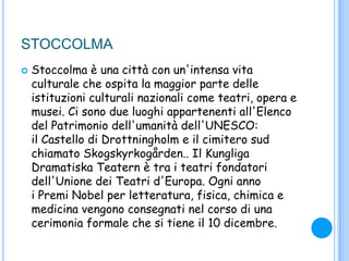 STOCCOLMA
 Stoccolma è una città con un'intensa vita
culturale che ospita la maggior parte delle
istituzioni culturali nazionali come teatri, opera e
musei. Ci sono due luoghi appartenenti all'Elenco
del Patrimonio dell'umanità dell'UNESCO:
il Castello di Drottningholm e il cimitero sud
chiamato Skogskyrkogården.. Il Kungliga
Dramatiska Teatern è tra i teatri fondatori
dell'Unione dei Teatri d'Europa. Ogni anno
i Premi Nobel per letteratura, fisica, chimica e
medicina vengono consegnati nel corso di una
cerimonia formale che si tiene il 10 dicembre.
 