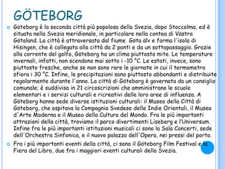 GÖTEBORG
 Göteborg è la seconda città più popolosa della Svezia, dopo Stoccolma, ed è
situata nella Svezia meridionale, in particolare nella contea di Västra
Götaland. La città è attraversata dal fiume Göta älv e forma l'isola di
Hisingen, che è collegata alla città da 2 ponti e da un sottopassaggio. Grazie
alla corrente del golfo, Göteborg ha un clima piuttosto mite. Le temperature
invernali, infatti, non scendono mai sotto i -10 °C. Le estati, invece, sono
piuttosto fresche, anche se non sono rare le giornate in cui il termometro
sfiora i 30 °C. Infine, le precipitazioni sono piuttosto abbondanti e distribuite
regolarmente durante l'anno. La città di Göteborg è governata da un consiglio
comunale; è suddivisa in 21 circoscrizioni che amministrano le scuole
elementari e i servizi culturali e ricreativi delle loro aree di influenza. A
Göteborg hanno sede diverse istituzioni culturali: il Museo della Città di
Göteborg, che ospitava la Compagnia Svedese delle Indie Orientali, il Museo
d'Arte Moderna e il Museo della Cultura del Mondo. Fra le più importanti
attrazioni della città, troviamo il parco divertimenti Liseberg e l„Universum.
Infine fra le più importanti istituzioni musicali ci sono la Sala Concerti, sede
dell'Orchestra Sinfonica, e il nuovo palazzo dell'Opera, nei pressi del porto.
 Fra i più importanti eventi della città, ci sono il Göteborg Film Festival e la
Fiera del Libro, due fra i maggiori eventi culturali della Svezia.
 