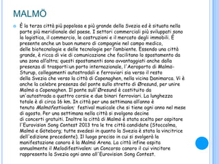 MALMÖ
 È la terza città più popolosa e più grande della Svezia ed è situata nella
parte più meridionale del paese. I settori commerciali più sviluppati sono
la logistica, il commercio, le costruzioni e il mercato degli immobili. È
presente anche un buon numero di compagnie nel campo medico,
delle biotecnologie e delle tecnologie per l‟ambiente. Essendo una città
grande, è ricca di vie di comunicazione che facilitano lo spostamento da
una zona all‟altra; questi spostamenti sono avvantaggiati anche dalla
presenza di trasporti:un porto internazionale, l'Aeroporto di Malmö-
Sturup, collegamenti autostradali e ferroviari sia verso il resto
della Svezia che verso la città di Copenaghen, nella vicina Danimarca. Vi è
anche la celebre presenza del ponte sullo stretto di Øresund, per unire
Malmö a Copenaghen. Il ponte sull'Øresund è costituito da
un'autostrada a quattro corsie e due binari ferroviari. La lunghezza
totale è di circa 16 km. In città per una settimana all‟anno è
tenuto Malmöfestivalen; festival musicale che si tiene ogni anno nel mese
di agosto. Per una settimana nella città si svolgono decine
di concerti gratuiti. Inoltre la città di Malmö è stata scelta per ospitare
l'Eurovision Song Contest 2013 tra le tre città candidate (Stoccolma,
Malmö e Göteborg; tutte svedesi in quanto la Svezia è stata la vincitrice
dell'edizione precedente). Il luogo preciso in cui si svolgerà la
manifestazione canora è la Malmö Arena. La città infine ospita
annualmente il Melodifestivalen: un Concorso canoro il cui vincitore
rappresenta la Svezia ogni anno all'Eurovision Song Contest.
 