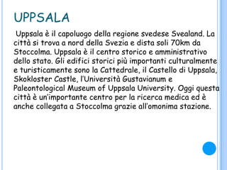 UPPSALA
Uppsala è il capoluogo della regione svedese Svealand. La
città si trova a nord della Svezia e dista soli 70km da
Stoccolma. Uppsala è il centro storico e amministrativo
dello stato. Gli edifici storici più importanti culturalmente
e turisticamente sono la Cattedrale, il Castello di Uppsala,
Skokloster Castle, l‟Università Gustavianum e
Paleontological Museum of Uppsala University. Oggi questa
città è un‟importante centro per la ricerca medica ed è
anche collegata a Stoccolma grazie all‟omonima stazione.
 