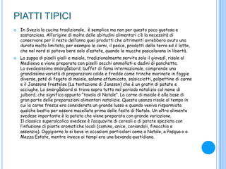 PIATTI TIPICI
 In Svezia la cucina tradizionale, è semplice ma non per questo poco gustosa e
sostanziosa. All‟origine di molte delle abitudini alimentari c‟è la necessità di
conservare per il resto dell‟anno quei prodotti che altrimenti avrebbero avuto una
durata molto limitata, per esempio le carni, il pesce, prodotti della terra ed il latte,
che nel nord si poteva bere solo d‟estate, quando le mucche pascolavano in libertà.
 La zuppa di piselli gialli e maiale, tradizionalmente servita solo il giovedì, risale al
Medioevo e viene preparata con piselli secchi ammollati e dadini di panchetta.
Lo svedesissimo smörgåsbord, buffet di fama internazionale, comprende una
grandissima varietà di preparazioni calde e fredde come trinche marinate in faggie
diverse, paté di fegato di maiale, salame affumicato, salsicciotti, polpettine di carne
e il Janssons frestelse (La tentazione di Jansson) che è un gratin di patate e
acciughe. Lo smörgåsbord si trova sopra tutto nel periodo natalizio col nome di
julbord, che significa appunto “tavola di Natale”. La carne di maiale è alla base di
gran parte delle preparazioni alimentari natalizie. Questa usanza risale al tempo in
cui la carne fresca era considerata un grande lusso e quando veniva risparmiata
qualche bestia per essere macellata prima delle feste di Natale. Un altro alimento
svedese importante è la patata che viene preparata con grande variazione.
Il classico superalcolico svedese è l‟acquavite di cereali o di patate speziata con
l‟infusione di piante aromatiche locali (comino, anice, coriandoli, finocchio e
assenzio). Oggigiorno lo si beve in occasioni particolari come a Natale, a Pasqua o a
Mezza Estate, mentre invece ai tempi era una bevanda quotidiana.
 