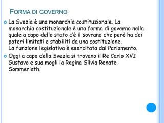 FORMA DI GOVERNO
 La Svezia è una monarchia costituzionale. La
monarchia costituzionale è una forma di governo nella
quale a capo dello stato c‟è il sovrano che però ha dei
poteri limitati e stabiliti da una costituzione.
La funzione legislativa è esercitata dal Parlamento.
 Oggi a capo della Svezia si trovano il Re Carlo XVI
Gustavo e sua mogli la Regina Silvia Renate
Sommerlath.
 