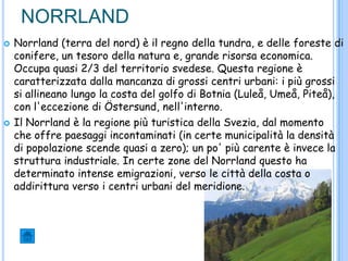 NORRLAND
 Norrland (terra del nord) è il regno della tundra, e delle foreste di
conifere, un tesoro della natura e, grande risorsa economica.
Occupa quasi 2/3 del territorio svedese. Questa regione è
caratterizzata dalla mancanza di grossi centri urbani: i più grossi
si allineano lungo la costa del golfo di Botnia (Luleå, Umeå, Piteå),
con l'eccezione di Östersund, nell'interno.
 Il Norrland è la regione più turistica della Svezia, dal momento
che offre paesaggi incontaminati (in certe municipalità la densità
di popolazione scende quasi a zero); un po' più carente è invece la
struttura industriale. In certe zone del Norrland questo ha
determinato intense emigrazioni, verso le città della costa o
addirittura verso i centri urbani del meridione.
 