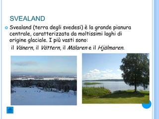 SVEALAND
 Svealand (terra degli svedesi) è la grande pianura
centrale, caratterizzata da moltissimi laghi di
origine glaciale. I più vasti sono:
il Vänern, il Vättern, il Mälaren e il Hjälmaren.
 