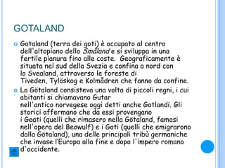 GOTALAND
 Gotaland (terra dei goti) è occupato al centro
dell'altopiano dello Småland e si sviluppa in una
fertile pianura fino alle coste. Geograficamente è
situata nel sud della Svezia e confina a nord con
lo Svealand, attraverso le foreste di
Tiveden, Tylöskog e Kolmådren che fanno da confine.
 Lo Götaland consisteva una volta di piccoli regni, i cui
abitanti si chiamavano Gutar
nell'antico norvegese oggi detti anche Gotlandi. Gli
storici affermano che da essi provengano
i Geati (quelli che rimasero nella Götaland, famosi
nell'opera del Beowulf) e i Goti (quelli che emigrarono
dalla Götaland), una delle principali tribù germaniche
che invase l„Europa alla fine e dopo l'impero romano
d'occidente.
 
