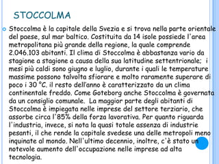STOCCOLMA
 Stoccolma è la capitale della Svezia e si trova nella parte orientale
del paese, sul mar baltico. Costituita da 14 isole possiede l'area
metropolitana più grande della regione, la quale comprende
2.046.103 abitanti. Il clima di Stoccolma è abbastanza vario da
stagione a stagione a causa della sua latitudine settentrionale; i
mesi più caldi sono giugno e luglio, durante i quali le temperature
massime possono talvolta sfiorare e molto raramente superare di
poco i 30 °C. il resto dell‟anno è caratterizzato da un clima
continentale freddo. Come Goteborg anche Stoccolma è governata
da un consiglio comunale. La maggior parte degli abitanti di
Stoccolma è impiegata nelle imprese del settore terziario, che
assorbe circa l'85% della forza lavorativa. Per quanto riguarda
l'industria, invece, si nota la quasi totale assenza di industrie
pesanti, il che rende la capitale svedese una delle metropoli meno
inquinate al mondo. Nell'ultimo decennio, inoltre, c'è stato un
notevole aumento dell'occupazione nelle imprese ad alta
tecnologia.
 