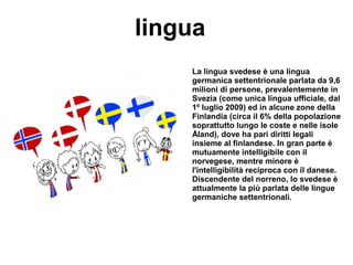 lingua
La lingua svedese è una lingua
germanica settentrionale parlata da 9,6
milioni di persone, prevalentemente in
Svezia (come unica lingua ufficiale, dal
1º luglio 2009) ed in alcune zone della
Finlandia (circa il 6% della popolazione
soprattutto lungo le coste e nelle isole
Åland), dove ha pari diritti legali
insieme al finlandese. In gran parte è
mutuamente intelligibile con il
norvegese, mentre minore è
l'intelligibilità reciproca con il danese.
Discendente del norreno, lo svedese è
attualmente la più parlata delle lingue
germaniche settentrionali.
 