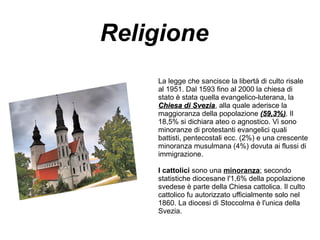 Religione
La legge che sancisce la libertà di culto risale
al 1951. Dal 1593 fino al 2000 la chiesa di
stato è stata quella evangelico-luterana, la
Chiesa di SveziaChiesa di Svezia, alla quale aderisce la
maggioranza della popolazione (59,3%)(59,3%). Il
18,5% si dichiara ateo o agnostico. Vi sono
minoranze di protestanti evangelici quali
battisti, pentecostali ecc. (2%) e una crescente
minoranza musulmana (4%) dovuta ai flussi di
immigrazione.
I cattolici sono una minoranza; secondo
statistiche diocesane l'1,6% della popolazione
svedese è parte della Chiesa cattolica. Il culto
cattolico fu autorizzato ufficialmente solo nel
1860. La diocesi di Stoccolma è l'unica della
Svezia.
 