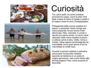 CuriositàTra i primi piatti, la cucina svedese
annovera le zuppe, come la arter med
flask a base di carne di maiale e piselli e
la zuppa a base di orzo (Tisdagssoppe)
Protagonista della cucina svedese è il
pesce, in particolar modo l'aringa che
viene preparata nei più diversi modi:
affumicata, fritta, marinata, in umido o
servita con panna acida. La carne viene
utilizzata molto meno rispetto al pesce ,
si utilizza carne di alce, vitello, renna e
maiale. Viene spesso accompagnata da
marmellate, fra le quali spicca di più la
marmellata di mirtilli rossi.
Durante il periodo natalizio è abitudine
consumare il prosciutto natalizio:
secondo la tradizione è un piatto di
origine germanica, nato come tributo alla
divinità pagana Freyr, come auspicio di
fecondità.
 