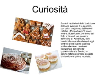 Curiosità
Base di molti dolci della tradizione
dolciaria svedese è lo zenzero,
con cui si preparano dei biscotti
natalizi, i Pepparkakor.Vi sono,
inoltre, i lussekatter che sono dei
dolci a base di uva passa e
zafferano e i Kanelbulle, tipici
rotolini alla cannella divenuti oggi
simbolo della cucina svedese
anche all'estero. Un dolce
tradizionale del periodo
quaresimale è la Semla, un
panino rotondo riempito di pasta
di mandorle e panna montata.
 
