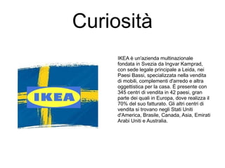 Curiosità
IKEA è un'azienda multinazionale
fondata in Svezia da Ingvar Kamprad,
con sede legale principale a Leida, nei
Paesi Bassi, specializzata nella vendita
di mobili, complementi d'arredo e altra
oggettistica per la casa. È presente con
345 centri di vendita in 42 paesi, gran
parte dei quali in Europa, dove realizza il
70% del suo fatturato. Gli altri centri di
vendita si trovano negli Stati Uniti
d'America, Brasile, Canada, Asia, Emirati
Arabi Uniti e Australia.
 