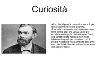 Curiosità
Alfred Nobel grande uomo di scienza dopo
tanti esperimenti creò la dinamite.
Si arricchì con questo prodotto e solo dopo
tanto tempo capì che veniva usato per
uccidere molta gente più facilmente. Capì
che sarebbe stato ricordato non molto
felicemente quindi per rimediare creò il
premio Nobel che viene attribuito ogni anno
con i fondi da lui lasciati nel suo testamento
allo Stato svedese.
 
