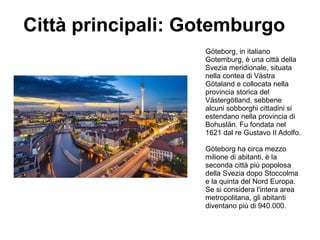 Città principali: Gotemburgo
Göteborg, in italiano
Gotemburg, è una città della
Svezia meridionale, situata
nella contea di Västra
Götaland e collocata nella
provincia storica del
Västergötland, sebbene
alcuni sobborghi cittadini si
estendano nella provincia di
Bohuslän. Fu fondata nel
1621 dal re Gustavo II Adolfo.
Göteborg ha circa mezzo
milione di abitanti, è la
seconda città più popolosa
della Svezia dopo Stoccolma
e la quinta del Nord Europa.
Se si considera l'intera area
metropolitana, gli abitanti
diventano più di 940.000.
 