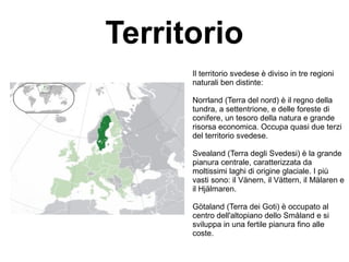 Territorio
Il territorio svedese è diviso in tre regioni
naturali ben distinte:
Norrland (Terra del nord) è il regno della
tundra, a settentrione, e delle foreste di
conifere, un tesoro della natura e grande
risorsa economica. Occupa quasi due terzi
del territorio svedese.
Svealand (Terra degli Svedesi) è la grande
pianura centrale, caratterizzata da
moltissimi laghi di origine glaciale. I più
vasti sono: il Vänern, il Vättern, il Mälaren e
il Hjälmaren.
Götaland (Terra dei Goti) è occupato al
centro dell'altopiano dello Småland e si
sviluppa in una fertile pianura fino alle
coste.
 